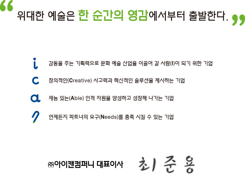 
I : 일상생활 속 아이디어, 감동을 줄 수 있는 기획력을 바탕으로
대한민국 창조경제시대를 이끌어 갈 수 있는 사람(I)이 되기 위한 기업

C : 항상 창의적인(Creative) 사고력과 혁신적인 솔루션을 제시할 수 있는 기업

A : 재능 있는(Able) 인적 자원을 양성하고 함께 성장해 나가는 기업

N : 파트너의 요구(Needs)를 충족 시킬 수 있는 기업

COMPANY : 경기도를 넘어 대한민국을 이끌어가는 미래와 꿈이 펼쳐지는 곳

“위대한 예술은 한 순간의 영감에서부터 출발한다”

㈜아이캔컴퍼니 대표이사 최준용
